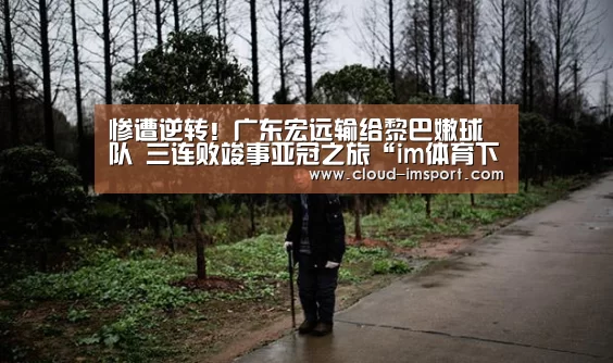 
惨遭逆转！广东宏远输给黎巴嫩球队 三连败竣事亚冠之旅“im体育下载”